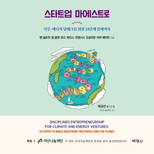 스타트업 마에스트로 — 기후·에너지 딥테크를 위한 24단계 플레이북 · 벤 솔토프·빌 올렛·토드 하인스·프랜시스 오설리번·리비 웨이먼 지음 · 최규선 옮기고 씀 · 아산나눔재단 후원 · Disciplined Entrepreneurship for Climate and Energy Ventures: 24 Steps to Build Solutions for People and the Planet · 후원 아산나눔재단 · 이 책은 아산나눔재단의 후원을 받아 출간되었습니다. · 박영사